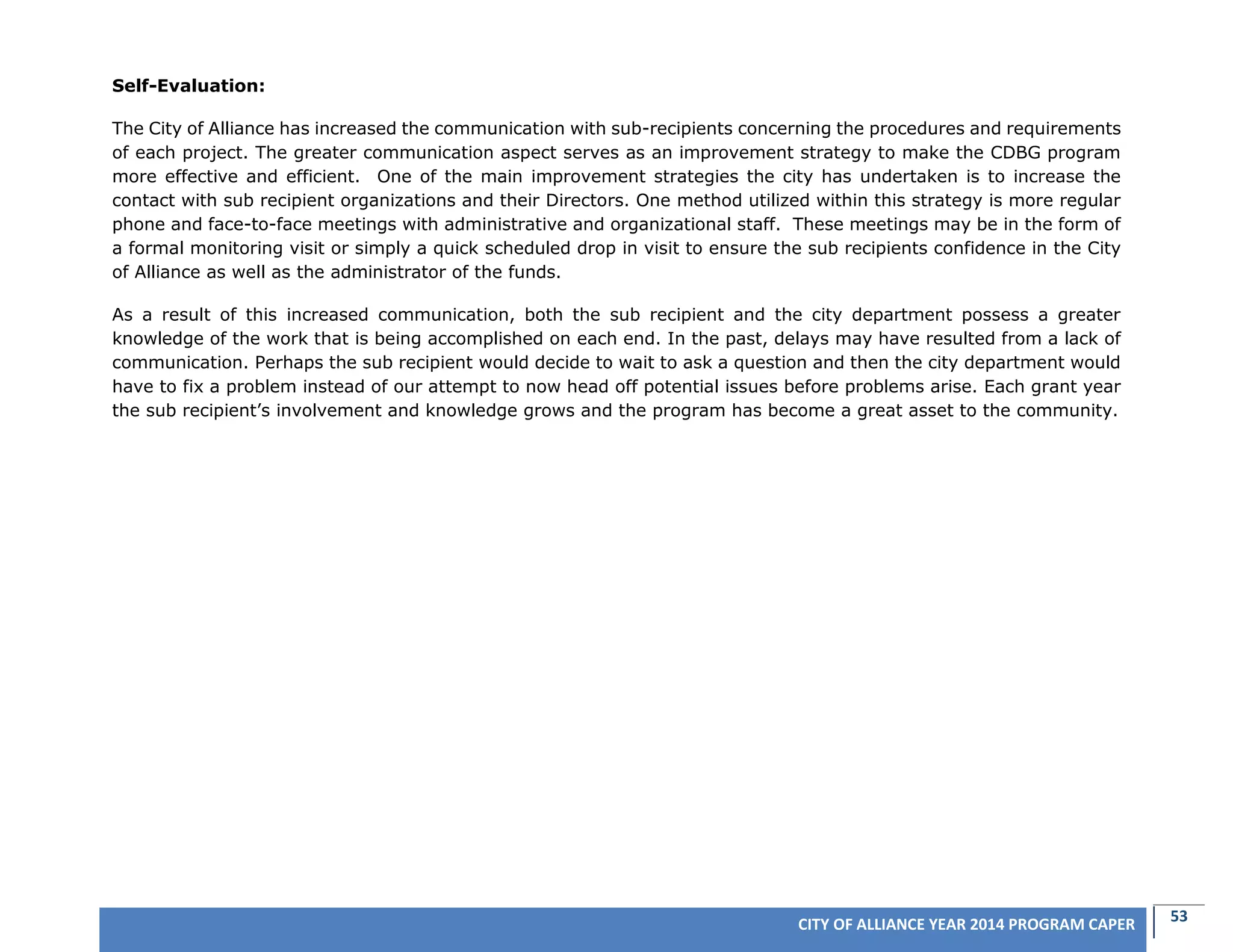 53CITY OF ALLIANCE YEAR 2014 PROGRAM CAPER
Self-Evaluation:
The City of Alliance has increased the communication with sub-recipients concerning the procedures and requirements
of each project. The greater communication aspect serves as an improvement strategy to make the CDBG program
more effective and efficient. One of the main improvement strategies the city has undertaken is to increase the
contact with sub recipient organizations and their Directors. One method utilized within this strategy is more regular
phone and face-to-face meetings with administrative and organizational staff. These meetings may be in the form of
a formal monitoring visit or simply a quick scheduled drop in visit to ensure the sub recipients confidence in the City
of Alliance as well as the administrator of the funds.
As a result of this increased communication, both the sub recipient and the city department possess a greater
knowledge of the work that is being accomplished on each end. In the past, delays may have resulted from a lack of
communication. Perhaps the sub recipient would decide to wait to ask a question and then the city department would
have to fix a problem instead of our attempt to now head off potential issues before problems arise. Each grant year
the sub recipient’s involvement and knowledge grows and the program has become a great asset to the community.
 