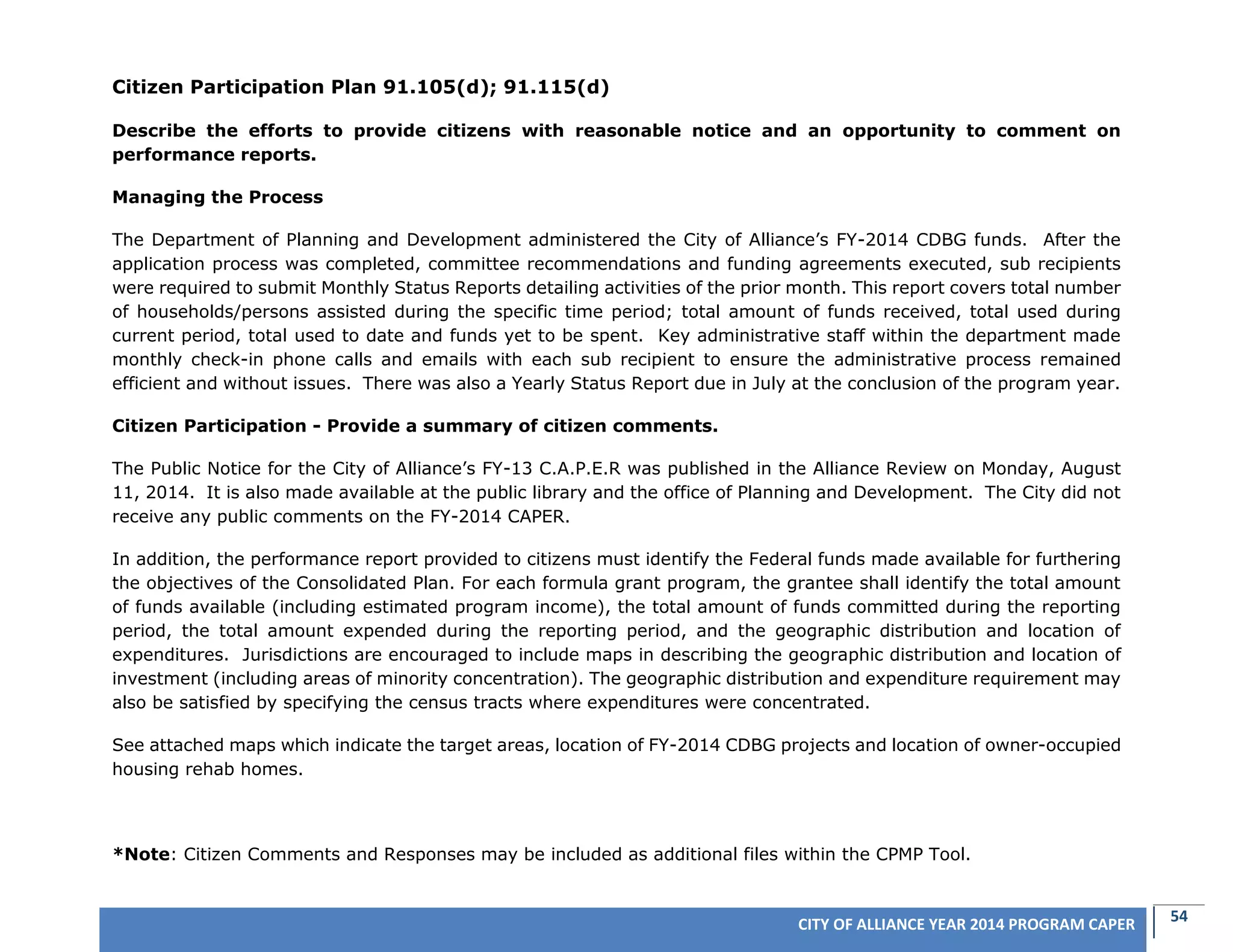 54CITY OF ALLIANCE YEAR 2014 PROGRAM CAPER
Citizen Participation Plan 91.105(d); 91.115(d)
Describe the efforts to provide citizens with reasonable notice and an opportunity to comment on
performance reports.
Managing the Process
The Department of Planning and Development administered the City of Alliance’s FY-2014 CDBG funds. After the
application process was completed, committee recommendations and funding agreements executed, sub recipients
were required to submit Monthly Status Reports detailing activities of the prior month. This report covers total number
of households/persons assisted during the specific time period; total amount of funds received, total used during
current period, total used to date and funds yet to be spent. Key administrative staff within the department made
monthly check-in phone calls and emails with each sub recipient to ensure the administrative process remained
efficient and without issues. There was also a Yearly Status Report due in July at the conclusion of the program year.
Citizen Participation - Provide a summary of citizen comments.
The Public Notice for the City of Alliance’s FY-13 C.A.P.E.R was published in the Alliance Review on Monday, August
11, 2014. It is also made available at the public library and the office of Planning and Development. The City did not
receive any public comments on the FY-2014 CAPER.
In addition, the performance report provided to citizens must identify the Federal funds made available for furthering
the objectives of the Consolidated Plan. For each formula grant program, the grantee shall identify the total amount
of funds available (including estimated program income), the total amount of funds committed during the reporting
period, the total amount expended during the reporting period, and the geographic distribution and location of
expenditures. Jurisdictions are encouraged to include maps in describing the geographic distribution and location of
investment (including areas of minority concentration). The geographic distribution and expenditure requirement may
also be satisfied by specifying the census tracts where expenditures were concentrated.
See attached maps which indicate the target areas, location of FY-2014 CDBG projects and location of owner-occupied
housing rehab homes.
*Note: Citizen Comments and Responses may be included as additional files within the CPMP Tool.
 