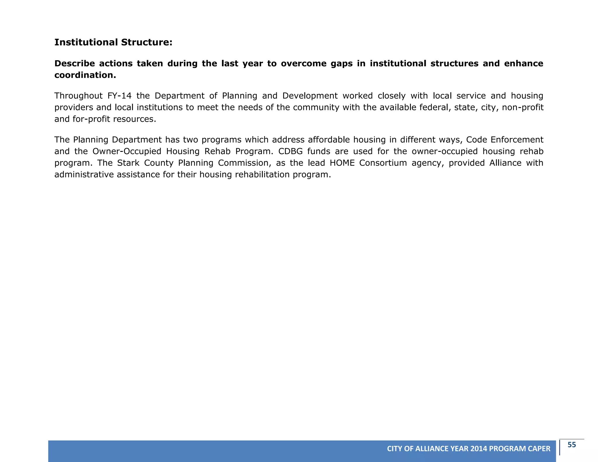 55CITY OF ALLIANCE YEAR 2014 PROGRAM CAPER
Institutional Structure:
Describe actions taken during the last year to overcome gaps in institutional structures and enhance
coordination.
Throughout FY-14 the Department of Planning and Development worked closely with local service and housing
providers and local institutions to meet the needs of the community with the available federal, state, city, non-profit
and for-profit resources.
The Planning Department has two programs which address affordable housing in different ways, Code Enforcement
and the Owner-Occupied Housing Rehab Program. CDBG funds are used for the owner-occupied housing rehab
program. The Stark County Planning Commission, as the lead HOME Consortium agency, provided Alliance with
administrative assistance for their housing rehabilitation program.
 