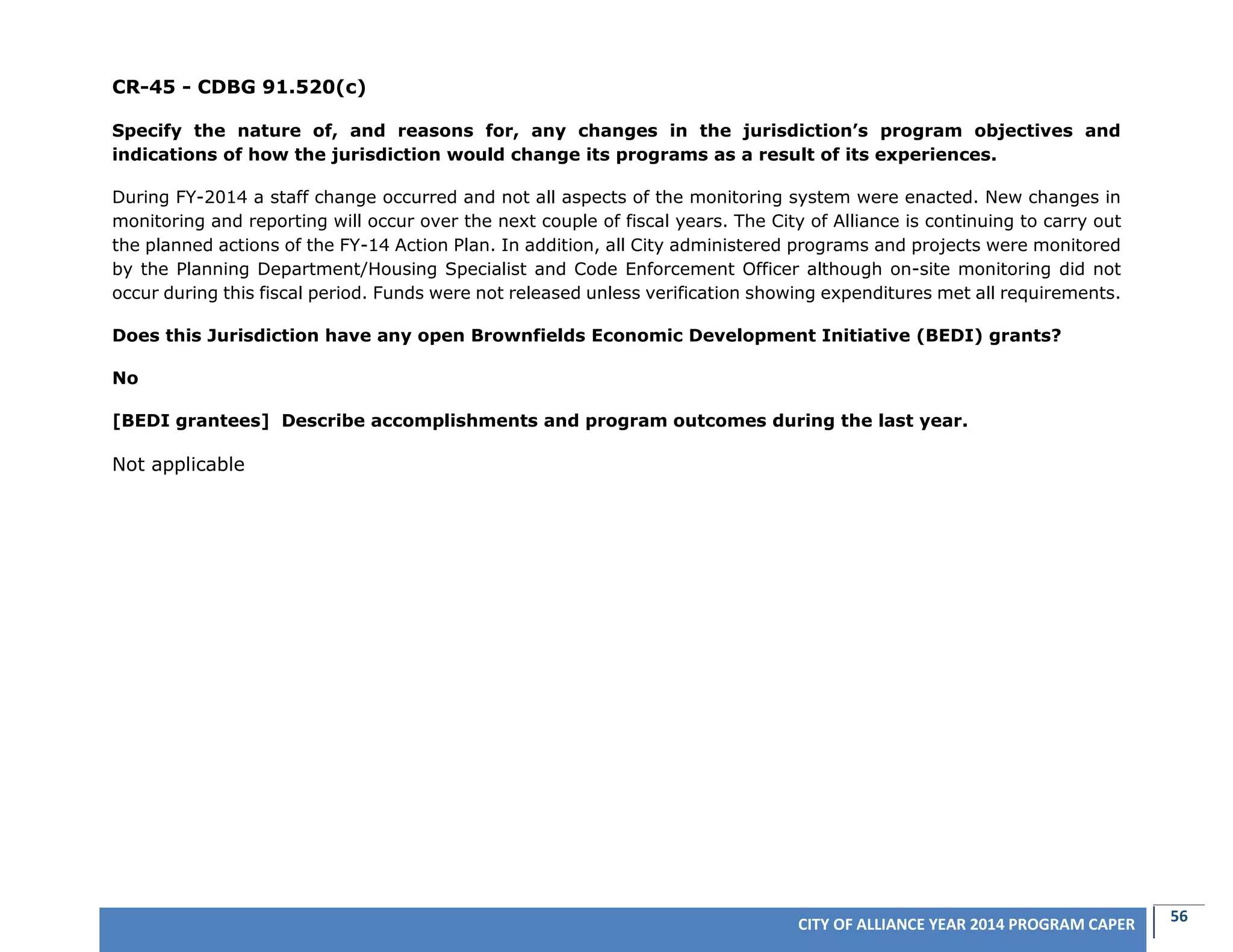56CITY OF ALLIANCE YEAR 2014 PROGRAM CAPER
CR-45 - CDBG 91.520(c)
Specify the nature of, and reasons for, any changes in the jurisdiction’s program objectives and
indications of how the jurisdiction would change its programs as a result of its experiences.
During FY-2014 a staff change occurred and not all aspects of the monitoring system were enacted. New changes in
monitoring and reporting will occur over the next couple of fiscal years. The City of Alliance is continuing to carry out
the planned actions of the FY-14 Action Plan. In addition, all City administered programs and projects were monitored
by the Planning Department/Housing Specialist and Code Enforcement Officer although on-site monitoring did not
occur during this fiscal period. Funds were not released unless verification showing expenditures met all requirements.
Does this Jurisdiction have any open Brownfields Economic Development Initiative (BEDI) grants?
No
[BEDI grantees] Describe accomplishments and program outcomes during the last year.
Not applicable
 