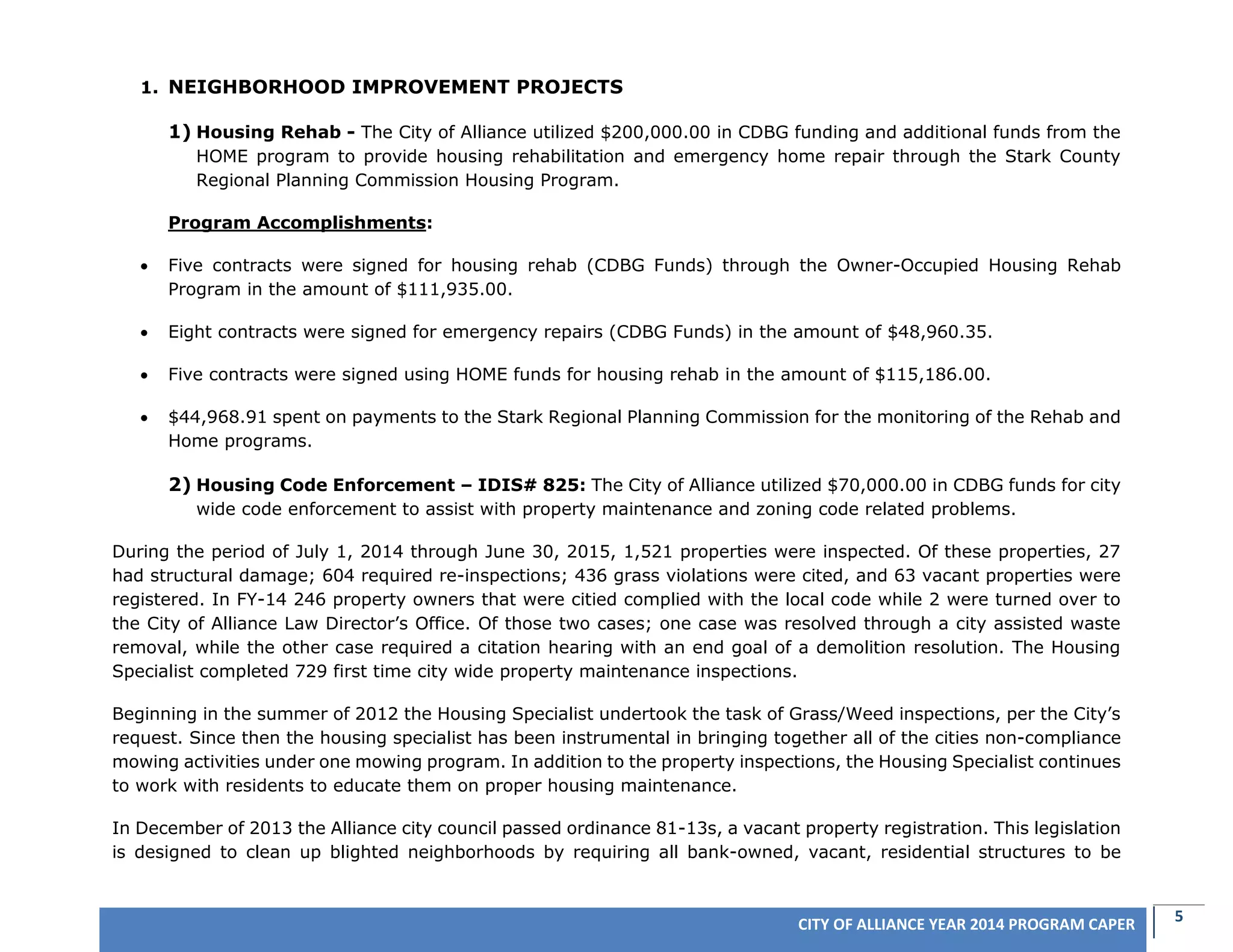 5CITY OF ALLIANCE YEAR 2014 PROGRAM CAPER
1. NEIGHBORHOOD IMPROVEMENT PROJECTS
1) Housing Rehab - The City of Alliance utilized $200,000.00 in CDBG funding and additional funds from the
HOME program to provide housing rehabilitation and emergency home repair through the Stark County
Regional Planning Commission Housing Program.
Program Accomplishments:
 Five contracts were signed for housing rehab (CDBG Funds) through the Owner-Occupied Housing Rehab
Program in the amount of $111,935.00.
 Eight contracts were signed for emergency repairs (CDBG Funds) in the amount of $48,960.35.
 Five contracts were signed using HOME funds for housing rehab in the amount of $115,186.00.
 $44,968.91 spent on payments to the Stark Regional Planning Commission for the monitoring of the Rehab and
Home programs.
2) Housing Code Enforcement – IDIS# 825: The City of Alliance utilized $70,000.00 in CDBG funds for city
wide code enforcement to assist with property maintenance and zoning code related problems.
During the period of July 1, 2014 through June 30, 2015, 1,521 properties were inspected. Of these properties, 27
had structural damage; 604 required re-inspections; 436 grass violations were cited, and 63 vacant properties were
registered. In FY-14 246 property owners that were citied complied with the local code while 2 were turned over to
the City of Alliance Law Director’s Office. Of those two cases; one case was resolved through a city assisted waste
removal, while the other case required a citation hearing with an end goal of a demolition resolution. The Housing
Specialist completed 729 first time city wide property maintenance inspections.
Beginning in the summer of 2012 the Housing Specialist undertook the task of Grass/Weed inspections, per the City’s
request. Since then the housing specialist has been instrumental in bringing together all of the cities non-compliance
mowing activities under one mowing program. In addition to the property inspections, the Housing Specialist continues
to work with residents to educate them on proper housing maintenance.
In December of 2013 the Alliance city council passed ordinance 81-13s, a vacant property registration. This legislation
is designed to clean up blighted neighborhoods by requiring all bank-owned, vacant, residential structures to be
 