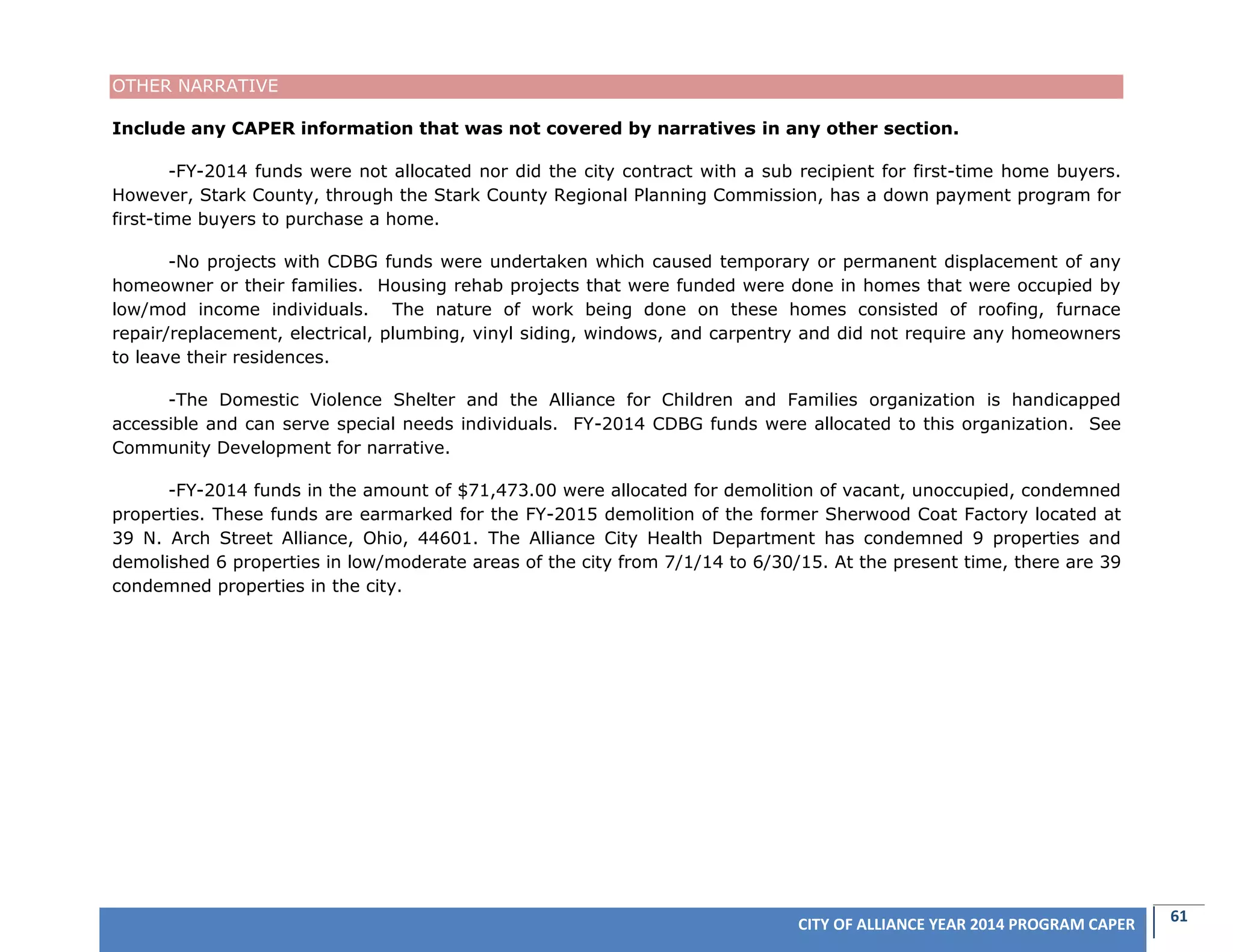 61CITY OF ALLIANCE YEAR 2014 PROGRAM CAPER
OTHER NARRATIVE
Include any CAPER information that was not covered by narratives in any other section.
-FY-2014 funds were not allocated nor did the city contract with a sub recipient for first-time home buyers.
However, Stark County, through the Stark County Regional Planning Commission, has a down payment program for
first-time buyers to purchase a home.
-No projects with CDBG funds were undertaken which caused temporary or permanent displacement of any
homeowner or their families. Housing rehab projects that were funded were done in homes that were occupied by
low/mod income individuals. The nature of work being done on these homes consisted of roofing, furnace
repair/replacement, electrical, plumbing, vinyl siding, windows, and carpentry and did not require any homeowners
to leave their residences.
-The Domestic Violence Shelter and the Alliance for Children and Families organization is handicapped
accessible and can serve special needs individuals. FY-2014 CDBG funds were allocated to this organization. See
Community Development for narrative.
-FY-2014 funds in the amount of $71,473.00 were allocated for demolition of vacant, unoccupied, condemned
properties. These funds are earmarked for the FY-2015 demolition of the former Sherwood Coat Factory located at
39 N. Arch Street Alliance, Ohio, 44601. The Alliance City Health Department has condemned 9 properties and
demolished 6 properties in low/moderate areas of the city from 7/1/14 to 6/30/15. At the present time, there are 39
condemned properties in the city.
 
