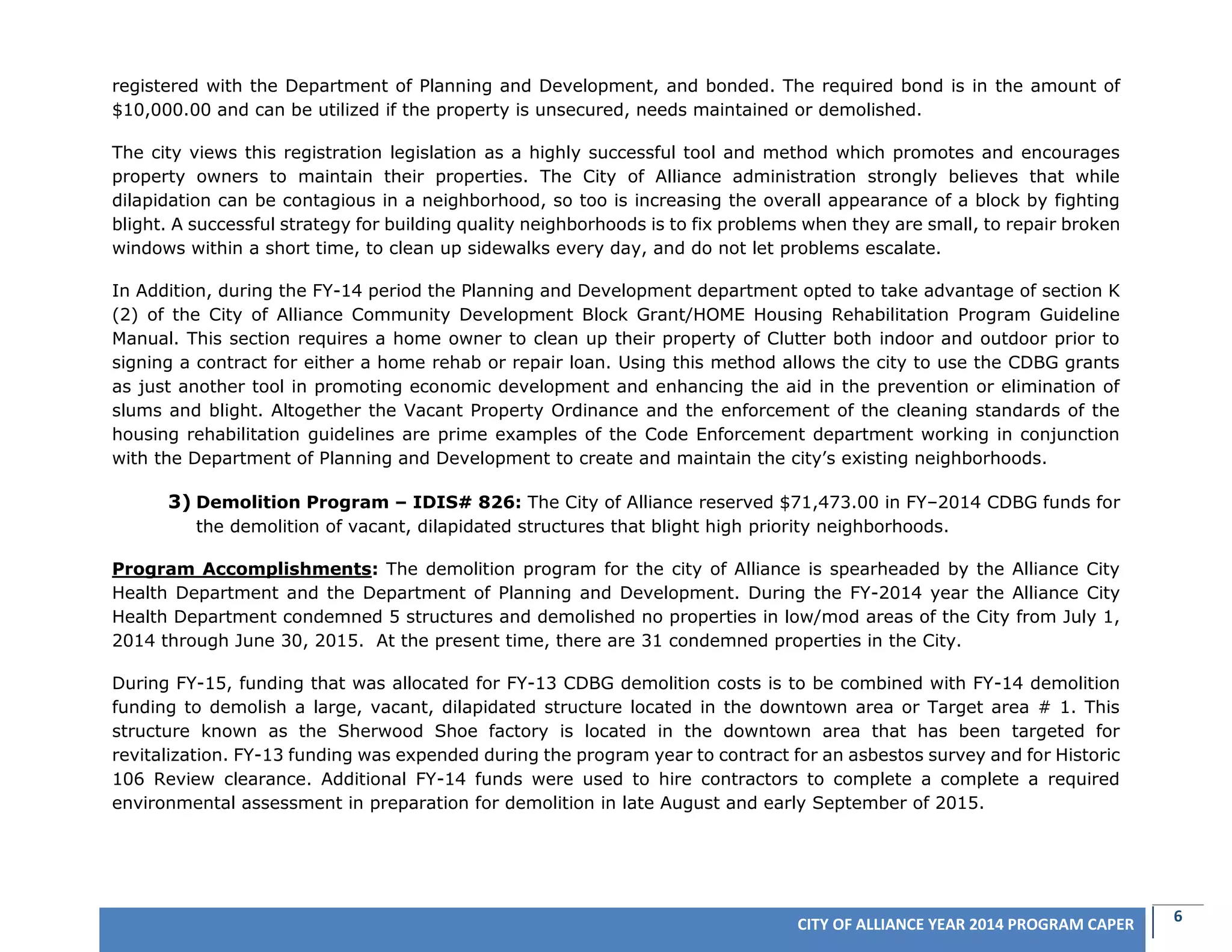 6CITY OF ALLIANCE YEAR 2014 PROGRAM CAPER
registered with the Department of Planning and Development, and bonded. The required bond is in the amount of
$10,000.00 and can be utilized if the property is unsecured, needs maintained or demolished.
The city views this registration legislation as a highly successful tool and method which promotes and encourages
property owners to maintain their properties. The City of Alliance administration strongly believes that while
dilapidation can be contagious in a neighborhood, so too is increasing the overall appearance of a block by fighting
blight. A successful strategy for building quality neighborhoods is to fix problems when they are small, to repair broken
windows within a short time, to clean up sidewalks every day, and do not let problems escalate.
In Addition, during the FY-14 period the Planning and Development department opted to take advantage of section K
(2) of the City of Alliance Community Development Block Grant/HOME Housing Rehabilitation Program Guideline
Manual. This section requires a home owner to clean up their property of Clutter both indoor and outdoor prior to
signing a contract for either a home rehab or repair loan. Using this method allows the city to use the CDBG grants
as just another tool in promoting economic development and enhancing the aid in the prevention or elimination of
slums and blight. Altogether the Vacant Property Ordinance and the enforcement of the cleaning standards of the
housing rehabilitation guidelines are prime examples of the Code Enforcement department working in conjunction
with the Department of Planning and Development to create and maintain the city’s existing neighborhoods.
3) Demolition Program – IDIS# 826: The City of Alliance reserved $71,473.00 in FY–2014 CDBG funds for
the demolition of vacant, dilapidated structures that blight high priority neighborhoods.
Program Accomplishments: The demolition program for the city of Alliance is spearheaded by the Alliance City
Health Department and the Department of Planning and Development. During the FY-2014 year the Alliance City
Health Department condemned 5 structures and demolished no properties in low/mod areas of the City from July 1,
2014 through June 30, 2015. At the present time, there are 31 condemned properties in the City.
During FY-15, funding that was allocated for FY-13 CDBG demolition costs is to be combined with FY-14 demolition
funding to demolish a large, vacant, dilapidated structure located in the downtown area or Target area # 1. This
structure known as the Sherwood Shoe factory is located in the downtown area that has been targeted for
revitalization. FY-13 funding was expended during the program year to contract for an asbestos survey and for Historic
106 Review clearance. Additional FY-14 funds were used to hire contractors to complete a complete a required
environmental assessment in preparation for demolition in late August and early September of 2015.
 