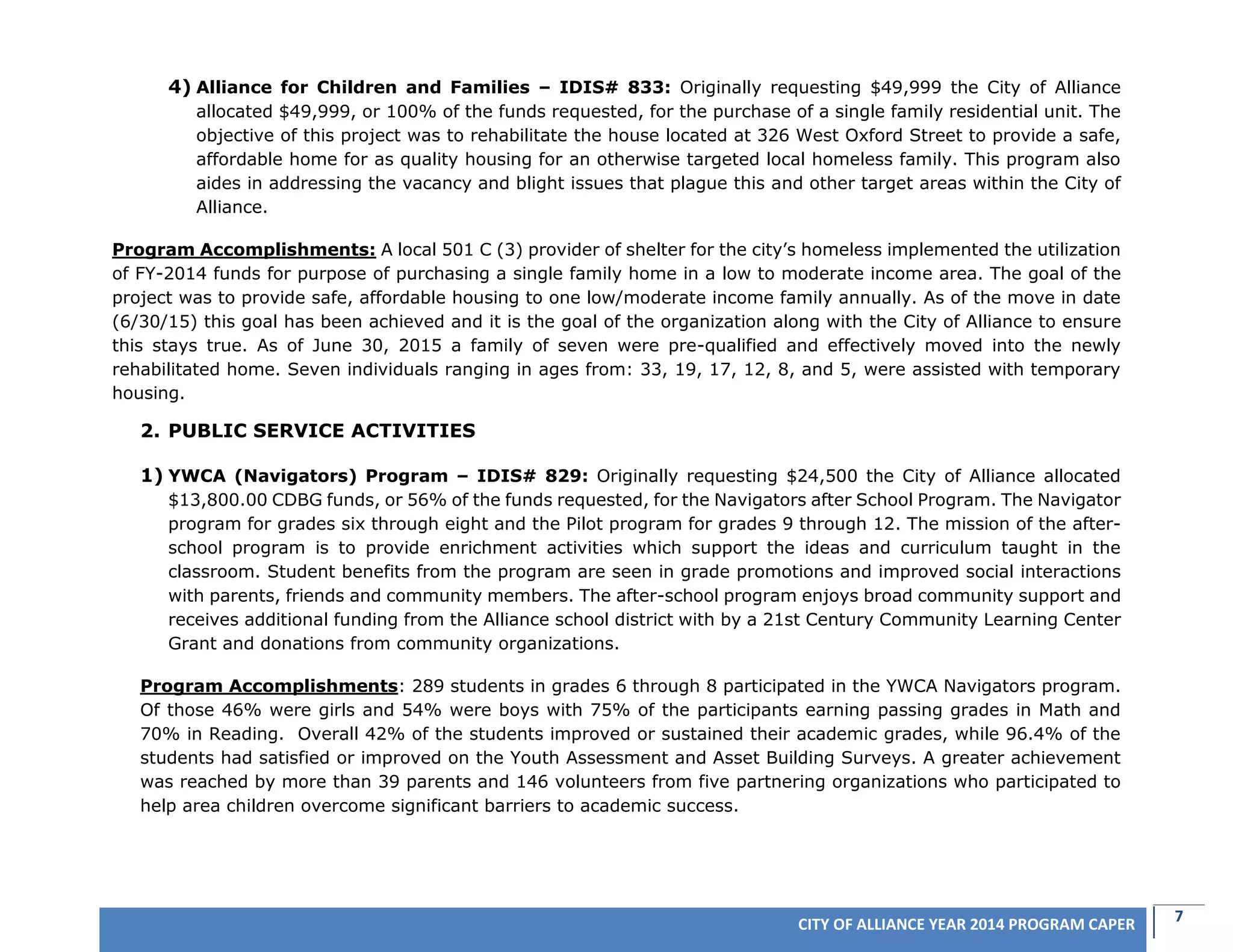 7CITY OF ALLIANCE YEAR 2014 PROGRAM CAPER
4) Alliance for Children and Families – IDIS# 833: Originally requesting $49,999 the City of Alliance
allocated $49,999, or 100% of the funds requested, for the purchase of a single family residential unit. The
objective of this project was to rehabilitate the house located at 326 West Oxford Street to provide a safe,
affordable home for as quality housing for an otherwise targeted local homeless family. This program also
aides in addressing the vacancy and blight issues that plague this and other target areas within the City of
Alliance.
Program Accomplishments: A local 501 C (3) provider of shelter for the city’s homeless implemented the utilization
of FY-2014 funds for purpose of purchasing a single family home in a low to moderate income area. The goal of the
project was to provide safe, affordable housing to one low/moderate income family annually. As of the move in date
(6/30/15) this goal has been achieved and it is the goal of the organization along with the City of Alliance to ensure
this stays true. As of June 30, 2015 a family of seven were pre-qualified and effectively moved into the newly
rehabilitated home. Seven individuals ranging in ages from: 33, 19, 17, 12, 8, and 5, were assisted with temporary
housing.
2. PUBLIC SERVICE ACTIVITIES
1) YWCA (Navigators) Program – IDIS# 829: Originally requesting $24,500 the City of Alliance allocated
$13,800.00 CDBG funds, or 56% of the funds requested, for the Navigators after School Program. The Navigator
program for grades six through eight and the Pilot program for grades 9 through 12. The mission of the after-
school program is to provide enrichment activities which support the ideas and curriculum taught in the
classroom. Student benefits from the program are seen in grade promotions and improved social interactions
with parents, friends and community members. The after-school program enjoys broad community support and
receives additional funding from the Alliance school district with by a 21st Century Community Learning Center
Grant and donations from community organizations.
Program Accomplishments: 289 students in grades 6 through 8 participated in the YWCA Navigators program.
Of those 46% were girls and 54% were boys with 75% of the participants earning passing grades in Math and
70% in Reading. Overall 42% of the students improved or sustained their academic grades, while 96.4% of the
students had satisfied or improved on the Youth Assessment and Asset Building Surveys. A greater achievement
was reached by more than 39 parents and 146 volunteers from five partnering organizations who participated to
help area children overcome significant barriers to academic success.
 