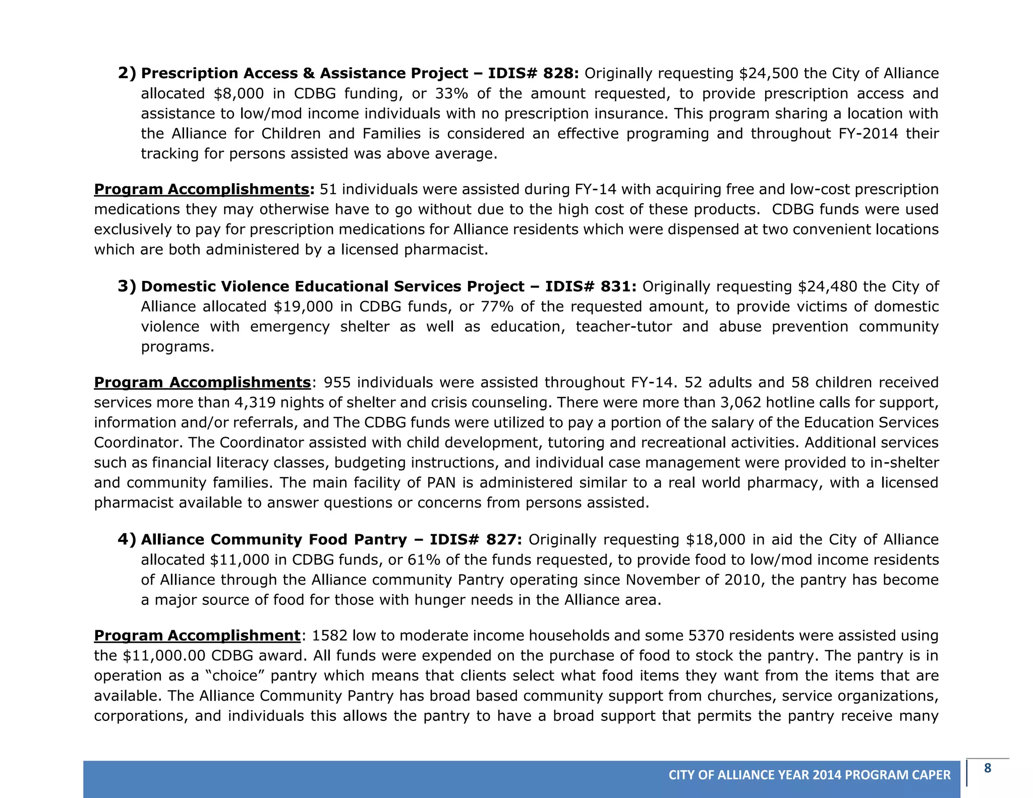 8CITY OF ALLIANCE YEAR 2014 PROGRAM CAPER
2) Prescription Access & Assistance Project – IDIS# 828: Originally requesting $24,500 the City of Alliance
allocated $8,000 in CDBG funding, or 33% of the amount requested, to provide prescription access and
assistance to low/mod income individuals with no prescription insurance. This program sharing a location with
the Alliance for Children and Families is considered an effective programing and throughout FY-2014 their
tracking for persons assisted was above average.
Program Accomplishments: 51 individuals were assisted during FY-14 with acquiring free and low-cost prescription
medications they may otherwise have to go without due to the high cost of these products. CDBG funds were used
exclusively to pay for prescription medications for Alliance residents which were dispensed at two convenient locations
which are both administered by a licensed pharmacist.
3) Domestic Violence Educational Services Project – IDIS# 831: Originally requesting $24,480 the City of
Alliance allocated $19,000 in CDBG funds, or 77% of the requested amount, to provide victims of domestic
violence with emergency shelter as well as education, teacher-tutor and abuse prevention community
programs.
Program Accomplishments: 955 individuals were assisted throughout FY-14. 52 adults and 58 children received
services more than 4,319 nights of shelter and crisis counseling. There were more than 3,062 hotline calls for support,
information and/or referrals, and The CDBG funds were utilized to pay a portion of the salary of the Education Services
Coordinator. The Coordinator assisted with child development, tutoring and recreational activities. Additional services
such as financial literacy classes, budgeting instructions, and individual case management were provided to in-shelter
and community families. The main facility of PAN is administered similar to a real world pharmacy, with a licensed
pharmacist available to answer questions or concerns from persons assisted.
4) Alliance Community Food Pantry – IDIS# 827: Originally requesting $18,000 in aid the City of Alliance
allocated $11,000 in CDBG funds, or 61% of the funds requested, to provide food to low/mod income residents
of Alliance through the Alliance community Pantry operating since November of 2010, the pantry has become
a major source of food for those with hunger needs in the Alliance area.
Program Accomplishment: 1582 low to moderate income households and some 5370 residents were assisted using
the $11,000.00 CDBG award. All funds were expended on the purchase of food to stock the pantry. The pantry is in
operation as a “choice” pantry which means that clients select what food items they want from the items that are
available. The Alliance Community Pantry has broad based community support from churches, service organizations,
corporations, and individuals this allows the pantry to have a broad support that permits the pantry receive many
 