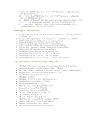 1.9. HHR3 - HARAMAIN Rail Way – (380 / 33 KV Substation) in Jeddah City “From
15/3/2013 to 25/4/2013”
1.10. HHR6 - HARAMAIN Rail Way – (380 / 33 KV Substation) in Jeddah City
“From 15/2/2013 to 14/3/2013”
1.11. HHR1 - HARAMAIN Rail Way “One of the biggest substation in KSA” – (380 /
110 / 33 / 13.8 KV Substation) in Jeddah City “From 10/9/2012 to 13/2/2013”
1.12. Service Jobs – as a High Voltage Engineer in several cities in KSA like
“Makkah, Sharoura, Jezan, Taif and Sawamla”
Work Scope in These Substations:
a. Testing of All Main Relays “7SD522 , RED670 , REC670 , REL670 , GE745 , GE369
and MICOM P546”
b. Testing of All Simple Relays “ 7VE , 7SJ , REF615 , MICOM P142 and GE750”
c. 380 KV ABB / Siemens GIS Functions and Operation Check
d. 132 KV HYUNDAI GIS Functions and Operation Check
e. 110 KV ABB / HYOSUNG GIS Functions and Operation Check
f. 13.8 KV ABB / Siemens Switchgear Functions and Operation Check
g. ACDB and DCDB Functions and Operation Check
h. Transformer Stability Test and Bus Bar Stability Test
i. High Voltage Test for 380 KV , 132 KV , 110 KV GIS
j. High Voltage Test for 33 KV and 13.8 KV Switchgear
k. High Voltage Test for 132 KV , 110 KV , 33 KV and 13.8 KV Cables
Very Good Known about Protection Relays Testing such as:
 ABB Relays Configuration using Application Configuration for all Relays Types
 Siemens Differential with Build in Distance Relay (7SD522)
 ALSTOM Differential with Build in Distance Relay (MICOM P445, P446 and P443)
 Siemens Power Transformer Differential Relay (7UT611)
 Siemens Motor Protection Relay (7UM)
 ABB Relay (RED670)
 ABB Relay (REC670) as BCU – Bay Control Unit -
 ABB Bus Bar Protection Relay (REB500)
 ABB Over Current Relay (REF615)
 ALSTOM Over Current Relay (MICOM P142)
 Siemens Over Current Relay (7SJ600)
 Siemens Over Current Relay (ARGUS)
 GE Over Current Relays (GE 750 and C70)
 GE Differential Relay (GE 745)
 GE Motor Protection Relay (GE 369)
 ALSTOM High Impedance Differential Relay (MFAC)
 Siemens Under / Over Voltage Relay (7VK61)
 Siemens Synchronizing Relay (7VK61)
 ABB Transformer Differential Relay (RET670)
 