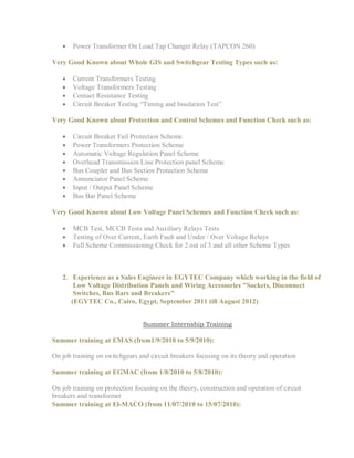  Power Transformer On Load Tap Changer Relay (TAPCON 260)
Very Good Known about Whole GIS and Switchgear Testing Types such as:
 Current Transformers Testing
 Voltage Transformers Testing
 Contact Resistance Testing
 Circuit Breaker Testing “Timing and Insulation Test”
Very Good Known about Protection and Control Schemes and Function Check such as:
 Circuit Breaker Fail Protection Scheme
 Power Transformers Protection Scheme
 Automatic Voltage Regulation Panel Scheme
 Overhead Transmission Line Protection panel Scheme
 Bus Coupler and Bus Section Protection Scheme
 Annunciator Panel Scheme
 Input / Output Panel Scheme
 Bus Bar Panel Scheme
Very Good Known about Low Voltage Panel Schemes and Function Check such as:
 MCB Test, MCCB Tests and Auxiliary Relays Tests
 Testing of Over Current, Earth Fault and Under / Over Voltage Relays
 Full Scheme Commissioning Check for 2 out of 3 and all other Scheme Types
2. Experience as a Sales Engineer in EGYTEC Company which working in the field of
Low Voltage Distribution Panels and Wiring Accessories "Sockets, Disconnect
Switches, Bus Bars and Breakers"
(EGYTEC Co., Cairo, Egypt, September 2011 till August 2012)
Summer Internship Training
Summer training at EMAS (from1/9/2010 to 5/9/2010):
On job training on switchgears and circuit breakers focusing on its theory and operation
Summer training at EGMAC (from 1/8/2010 to 5/8/2010):
On job training on protection focusing on the theory, construction and operation of circuit
breakers and transformer
Summer training at El-MACO (from 11/07/2010 to 15/07/2010):
 