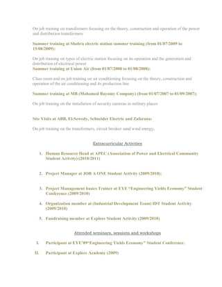 On job training on transformers focusing on the theory, construction and operation of the power
and distribution transformers
Summer training at Shobra electric station summer training (from 01/07/2009 to
15/08/2009):
On job training on types of electric station focusing on its operation and the generation and
distribution of electrical power
Summer training at Union Air (from 01/07/2008 to 01/08/2008):
Class room and on job training on air conditioning focusing on the theory, construction and
operation of the air conditioning and its production line
Summer training at MB (Mohamed Bayomy Company) (from 01/07/2007 to 01/09/2007):
On job training on the installation of security cameras in military places
Site Visits at ABB, El-Sewedy, Schneider Electric and Zafarana:
On job training on the transformers, circuit breaker sand wind energy.
Extracurricular Activities
1. Human Resource Head at APEC (Association of Power and Electrical Community
Student Activity) (2010/2011)
2. Project Manager at JOB A ONE Student Activity (2009/2010):
3. Project Management basics Trainer at EYE “Engineering Yields Economy” Student
Conference (2009/2010)
4. Organization member at (Industrial Development Team) IDT Student Activity
(2009/2010)
5. Fundraising member at Explore Student Activity (2009/2010)
Attended seminars, sessions and workshops
I. Participant at EYE’09“Engineering Yields Economy” Student Conference:
II. Participant at Explore Academy (2009)
 