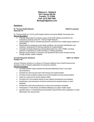 1 
Rebecca L. Gabbard 
5411 Gosey Hill Rd 
Franklin, Tn 37064 
Cell: (317) 696-7586 
Beckyg57@yahoo.com 
Experience: 
St. Thomas Health Network 10/2013 to present 
Nashville TN 
St. Thomas Health is a not for profit hospital network serving the Middle Tennessee area. 
Clinical Specialist I 
 Primarily responsible for enduser support of the EHR software provided for the 
ambulatory practices of the ST. Thomas Health Network. 
 Implementation lead for transitioning physician practices from multiple legacy systems to 
athenaNet. 
 Responsible for assessing current state workflows, risk and issue identification and 
resolution, development of training materials for implementation. 
 Oversight of Quality Reporting including Meaningful Use, ACO, PQRS, providing 
direction to Operations to assist Providers in meeting guidelines. 
 Manage communication to endusers and Operations team which includes training, 
change updates, system releases. 
Acumen Physician Solutions 5/2011 to 10/2013 
Franklin TN 
Acumen Physician Solutions is a division of Fresenius Medical Care of North America that 
provides a suite of network applications for physician practices. 
Clinical Consultant 
 As Subject Matter Expert assisted the Business Marketing Team in pre-sales 
demonstrations 
 Assisted the client services team with training and implementation 
 Provided clinical workflow analysis and recommendations during implementation. 
 Acted as a resource for clinical subject matter. 
 Provided UAT and workflow testing of new software development and releases. 
 Identification and submission of product enhancement requests based on client 
feedback. 
 Assisted the client with development of clinical documentation templates 
 Participated in Trade Shows and Medical Meetings as subject matter expert. 
 Assisted clients in understanding documentation requirements within application to meet 
Meaningful Use requirements. 
 