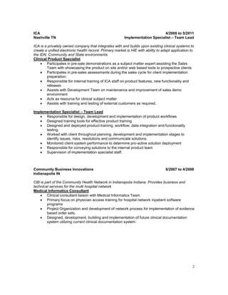 ICA 4/2008 to 5/2011 
Nashville TN Implementation Specialist – Team Lead 
ICA is a privately owned company that integrates with and builds upon existing clinical systems to 
create a unified electronic health record. Primary market is HIE with ability to adapt application to 
the IDN, Community and State environments. 
Clinical Product Specialist 
2 
 Participates in pre-sale demonstrations as a subject matter expert assisting the Sales 
Team with showcasing the product on site and/or web based tools to prospective clients 
 Participates in pre-sales assessments during the sales cycle for client implementation 
preparation. 
 Responsible for internal training of ICA staff on product features, new functionality and 
releases 
 Assists with Development Team on maintenance and improvement of sales demo 
environment 
 Acts as resource for clinical subject matter 
 Assists with training and testing of external customers as required. 
Implementation Specialist – Team Lead 
 Responsible for design, development and implementation of product workflows 
 Designed training tools for effective product training 
 Designed and deployed product training, workflow, data integration and functionality 
testing. 
 Worked with client throughout planning, development and implementation stages to 
identify issues, risks, resolutions and communicate solutions. 
 Monitored client system performance to determine pro-active solution deployment 
 Responsible for conveying solutions to the internal product team 
 Supervision of implementation specialist staff. 
Community Business Innovations 6/2007 to 4/2008 
Indianapolis IN 
CBI is part of the Community Health Network in Indianapolis Indiana. Provides business and 
technical services for the multi hospital network 
Medical Informatics Consultant 
 Clinical consultant liaison with Medical Informatics Team 
 Primary focus on physician access training for hospital network inpatient software 
programs 
 Project Organization and development of network process for implementation of evidence 
based order sets. 
 Designed, development, building and implementation of future clinical documentation 
system utilizing current clinical documentation system. 
 