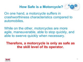 How Safe is a Motorcycle?
11
On one hand, a motorcycle suffers in
crashworthiness characteristics compared to
automobiles.
While on the other, motorcycles are more
agile, maneuverable, able to stop quickly, and
able to swerve quickly when necessary.
Therefore, a motorcycle is only as safe as
the skill level of its operator.
 