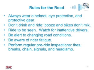 Rules for the Road
18
• Always wear a helmet, eye protection, and
protective gear.
• Don’t drink and ride: booze and bikes don’t mix.
• Ride to be seen. Watch for inattentive drivers.
• Be alert to changing road conditions.
• Be aware of rider fatigue.
• Perform regular pre-ride inspections: tires,
breaks, chain, signals, and headlamp.
 
