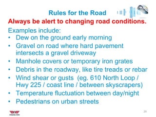 Rules for the Road
20
Always be alert to changing road conditions.
Examples include:
• Dew on the ground early morning
• Gravel on road where hard pavement
intersects a gravel driveway
• Manhole covers or temporary iron grates
• Debris in the roadway, like tire treads or rebar
• Wind shear or gusts (eg. 610 North Loop /
Hwy 225 / coast line / between skyscrapers)
• Temperature fluctuation between day/night
• Pedestrians on urban streets
 