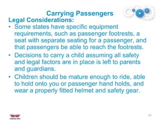 Carrying Passengers
23
Legal Considerations:
• Some states have specific equipment
requirements, such as passenger footrests, a
seat with separate seating for a passenger, and
that passengers be able to reach the footrests.
• Decisions to carry a child assuming all safety
and legal factors are in place is left to parents
and guardians.
• Children should be mature enough to ride, able
to hold onto you or passenger hand holds, and
wear a properly fitted helmet and safety gear.
 