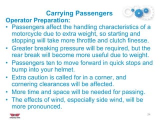 Carrying Passengers
24
Operator Preparation:
• Passengers affect the handling characteristics of a
motorcycle due to extra weight, so starting and
stopping will take more throttle and clutch finesse.
• Greater breaking pressure will be required, but the
rear break will become more useful due to weight.
• Passengers ten to move forward in quick stops and
bump into your helmet.
• Extra caution is called for in a corner, and
cornering clearances will be affected.
• More time and space will be needed for passing.
• The effects of wind, especially side wind, will be
more pronounced.
 