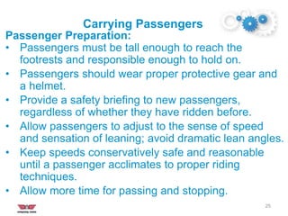 Carrying Passengers
25
Passenger Preparation:
• Passengers must be tall enough to reach the
footrests and responsible enough to hold on.
• Passengers should wear proper protective gear and
a helmet.
• Provide a safety briefing to new passengers,
regardless of whether they have ridden before.
• Allow passengers to adjust to the sense of speed
and sensation of leaning; avoid dramatic lean angles.
• Keep speeds conservatively safe and reasonable
until a passenger acclimates to proper riding
techniques.
• Allow more time for passing and stopping.
 