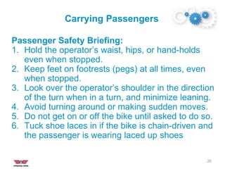 Carrying Passengers
26
Passenger Safety Briefing:
1. Hold the operator’s waist, hips, or hand-holds
even when stopped.
2. Keep feet on footrests (pegs) at all times, even
when stopped.
3. Look over the operator’s shoulder in the direction
of the turn when in a turn, and minimize leaning.
4. Avoid turning around or making sudden moves.
5. Do not get on or off the bike until asked to do so.
6. Tuck shoe laces in if the bike is chain-driven and
the passenger is wearing laced up shoes
 