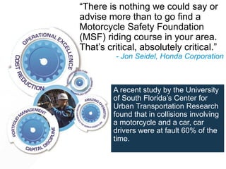 A recent study by the University
of South Florida’s Center for
Urban Transportation Research
found that in collisions involving
a motorcycle and a car, car
drivers were at fault 60% of the
time.
“There is nothing we could say or
advise more than to go find a
Motorcycle Safety Foundation
(MSF) riding course in your area.
That’s critical, absolutely critical.”
- Jon Seidel, Honda Corporation
 