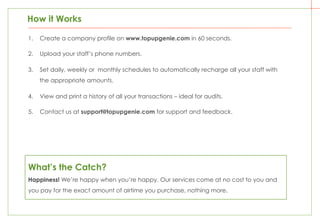 1.  Create a company profile on www.topupgenie.com in 60 seconds.
2.  Upload your staff’s phone numbers.
3.  Set daily, weekly or monthly schedules to automatically recharge all your staff with
the appropriate amounts.
4.  View and print a history of all your transactions – ideal for audits.
5.  Contact us at support@topupgenie.com for support and feedback.
How it Works
What’s the Catch?
Happiness! We’re happy when you’re happy. Our services come at no cost to you and
you pay for the exact amount of airtime you purchase, nothing more.
 