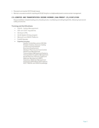 Page 3
 Research and resolve OS7Dfreightissues
 Maintain accuraterecords for reportingallOS &D freighton a daily/weeklybasis to servicecentermanagement
LTL LOGISTICS AND TRANSPORTATION DOCKER WORKER | SAIA FREIGHT LTL| 9/1997-2/1999
Responsibilities included loading and unloading trucks,manifesting and billing freightbills,following hazmatand
safety procedures
Training and Certifications
 OSHA - Safety Management
 ISO and DOT regulations
 Skillport (HR)
 Smith System Driving program
 Microsoft, and AS400 Platforms
 Forklift Operator
 Expertise Includes:
Quality Control/Assurance (QC/QA)
Problem Solving,Decision making
Continuous Improvement
Business Development
Strategic Planning and CostControl
Warehouse Management
Transportation ManagementSystems
Transportation/Logistics Management
Route Planning,Inbound,Outbound
Materials Management(MRP)
Hazardous Materials Management
Scheduling &Workflow Optimizations
DOT/ FMCSA and OSHA knowledge
 