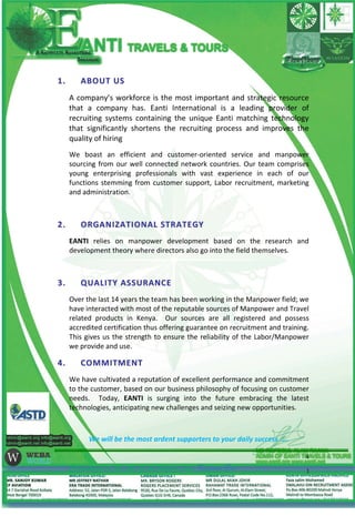 11.. AABBOOUUTT UUSS
A company’s workforce is the most important and strategic resource
that a company has. Eanti International is a leading provider of
recruiting systems containing the unique Eanti matching technology
that significantly shortens the recruiting process and improves the
quality of hiring
We boast an efficient and customer-oriented service and manpower
sourcing from our well connected network countries. Our team comprises
young enterprising professionals with vast experience in each of our
functions stemming from customer support, Labor recruitment, marketing
and administration.
22.. OORRGGAANNIIZZAATTIIOONNAALL SSTTRRAATTEEGGYY
EANTI relies on manpower development based on the research and
development theory where directors also go into the field themselves.
33.. QQUUAALLIITTYY AASSSSUURRAANNCCEE
Over the last 14 years the team has been working in the Manpower field; we
have interacted with most of the reputable sources of Manpower and Travel
related products in Kenya. Our sources are all registered and possess
accredited certification thus offering guarantee on recruitment and training.
This gives us the strength to ensure the reliability of the Labor/Manpower
we provide and use.
44.. CCOOMMMMIITTMMEENNTT
We have cultivated a reputation of excellent performance and commitment
to the customer, based on our business philosophy of focusing on customer
needs. Today, EANTI is surging into the future embracing the latest
technologies, anticipating new challenges and seizing new opportunities.
We will be the most ardent supporters to your daily success …..
Commitment is the rule of our business law-Farjana Era
4
 
