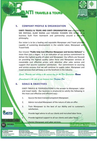 55.. CCOOMMPPAANNYY PPRROOFFIILLEE && OORRGGAANNIIZZAATTIIOONN
EANTI TRAVELS & TOURS AND EANTI ORGANIGATION was envisioned by
MD ROFEQUL ALAM RAANA and FARJANA YEASMIN ERA KHAN, as a
business built from teamwork and partnership around a Win-Win
philosophy.
Our vision is to be a leading and reputable Manpower and Travel provider
capable of sustaining development in the volatile Labor, Manpower and
Travel Field.
Our mission “Public help Cost Effective Manpower and Service Delivery” is
more than just a slogan. It is an indication of our serious commitment to
deliver the highest quality of Labor and Manpower. Our efforts are focused
on providing the highest quality Labor force and Manpower services at
reasonable cost effective prices; with attentive after sales service and
support that assures customer satisfaction. Our commitment to sourcing
and service ensures that we will continue to supply Labor, Manpower and
travel services that will keep us at the forefront in the industry.
Speed, Honesty and ability is the success key for the New Generation-Raana
Commitment is the rule of our business law-Farjana Era
66.. GGOOAALLSS && OOBBJJEECCTTIIVVEESS
EANTI TRAVELS & TOURSSOLUTIONS is the answer to Manpower, Labor
and travel needs. Our business is structured to satisfy the following in
the most cost effective and efficient way:-
1. Source the best trained/competent Manpower.
2. Advice recruited Manpower of the nature of Jobs on offer.
3. Train Manpower to the best of our Ability and to customer’s
satisfaction.
4. Provide legal advice to all our clients and recruited labor force.
5. Provide logistical support to all our clients and Labor force.
6. Market Manpower and Labor services.
Commitment is the rule of our business law-Farjana Era
5
 