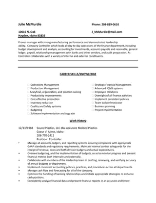 Julie McMurdie Phone: 208-819-0610
10615 N. Oak J_McMurdie@mail.com
Hayden, Idaho 83835
Proven manager with strong manufacturing performance and demonstrated leadership
ability. Company Controller which leads all day-to-day operations of the finance department, including
budget development and analysis, accounting for investments, accounts payable and receivable, general
ledger, payroll, relationship management with banks and other vendors, and audit preparation. As
Controller collaborates with a variety of internal and external constituents.
CAREER SKILLS/KNOWLEDGE
 Operations Management  Strategic Financial Management
 Production Management  Advanced IQMS systems
 Analytical, organization, and problem solving  Employee Relations
 Productivity improvements  Oversight of all finance activities
 Cost-effective production  Implement consistent policies
 Inventory reduction  Team builder/motivator
 Quality and Safety systems  Business planning
 Budgeting  Project implementation
 Software implementation and upgrade
Work History
12/13/1988 Sound Plastics, LLC dba Accurate Molded Plastics
Coeur d’ Alene, Idaho
208-770-2412
Position: Controller
• Manage all accounts, ledgers, and reporting systems ensuring compliance with appropriate
GAAP standards and regulatory requirements. Maintain internal control safeguards for the
receipt of revenue, costs and both division budgets and actual expenditures.
• Oversee budgeting, and the implementation of budgets, so as to monitor progress and present
financial metrics both internally and externally.
• Collaborate with members of the leadership team in drafting, reviewing, and verifying accuracy
of annual budgets by department.
• Implement consistent accounting policies, practices, and procedures across all departments.
• Manage cash flow and forecasting for all of the company.
• Optimize the handling of banking relationships and initiate appropriate strategies to enhance
cash positions.
• Consistently analyze financial data and present financial reports in an accurate and timely
 