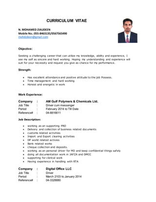 CURRICULUM VITAE
N. MOHAMED ZIAUDEEN
Mobile No.: 055-8463135/0567565490
mohdzdeen@gmail.com
Objective:
Seeking a challenging career that can utilize my knowledge, ability and experience, I
see my self as sincere and hard working. Hoping my understanding and experience will
suit for your necessity and request you give as chance for my performance.
Strength:
 Has excellent attendance and positive attitude to the job Possess.
 Time management and hard working
 Honest and energetic in work
Work Experience:
Company : AM Gulf Polymers & Chemicals Ltd.
Job Title : Driver cum messenger
Period : February 2014 to Till Date
Reference# : 04-8816611
Job Description:
 working as an supporting PRO
 Delivery and collection of business related documents
 customs related activities
 Import and Export clearing activities
 DP world related activies
 Bank related works
 cheque collection and deposits.
 working as an personal driver for MD and keep confidential things safely
 doing all documentation work in JAFZA and DMCC
 supporting for clerical work
 Having experience in handling with RTA
Company : Digital Office LLC
Job Title : Driver
Period : March 2103 to January 2014
Reference# : 04-3328880
 