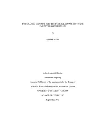 INTEGRATING SECURITY INTO THE UNDERGRADUATE SOFTWARE
ENGINEERING CURRICULUM
by
Robert E. Evans
A thesis submitted to the
School of Computing
in partial fulfillment of the requirements for the degree of
Master of Science in Computer and Information Systems
UNIVERSITY OF NORTH FLORIDA
SCHOOL OF COMPUTING
September, 2015
 
