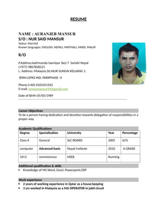 RESUME
NAME : AURANJEB MANSUR
S/O : NUR SAID MANSUR
Status: Married
Known languages: ENGLISH, NEPALI, MAITHALI, HINDI, MALAY
R/O
P.Address:kathmandu laxmipur (ko)-7 Sarlahi Nepal
(+977) 9807858521
L. Address: Malaysia,56,HILIR SUNGAI KELUANG 1.
BYAN LEPAS IND. PARKPHASE -4
Phone:(+60) 0165451563
E-mail: armanmansur59@gmail.com
Date of Birth:05/05/1989
Career Objectives
To be a person having dedication and devotion towards delegation of responsibilities in a
proper way
Academic Qualifications
Degree Specialisation University Year Percentage
Class X General SLC BOARD 2005 61%
computer Advanced basic Nepal institute 2010 A GRADE
10+2 commerence HSEB Running
Additional qualification & skills
 Knowledge of MS Word, Excel, Powerpoint,ERP
Work experience
 2 years of working experience in Qatar as a house keeping
 3 yrs worked in Malaysia as a MA OPERATOR in jabil circuit
 