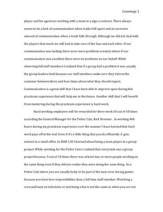 Cummings 2
player and his agent are working with a team to a sign a contract. There always
seems to be a lack of communication when trades fall apart and an excessive
amount of communication when a trade falls through. Although we did not deal with
the players that much we still had to take care of the fans and each other. If our
communication was lacking there were more problems created, where if our
communication was excellent there were no problems on our behalf. While
observing full staff members I realized that if a group had a problem it was usually
the group leaders fault because our staff members make sure they inform the
customer between three and four times about what they should expect.
Communication is a great skill that I have been able to improve upon during this
practicum experience that will help me in the future. Another skill that I will benefit
from mastering during the practicum experience is hard work.
Hard working employees will be rewarded for there work 10 out of 10 times
according the General Manager for the Fisher Cats, Rick Brenner. In working 406
hours during my practicum experience over the summer I have learned that hard
work pays off in the end. Even if it’s a little thing that you do efficiently it gets
noticed in a small office. In RSM 120 I learned about being a team player in a group
project. While working for the Fisher Cats I realized that every task was a group
project because, 9 out of 10 times there was at least two or more people working on
the same thing even if they did not realize they were doing the same thing. As a
Fisher Cats intern you are usually lucky to be part of the tarp crew during games
because you have less responsibilities than a full time staff member. Watching a
crew pull tarp on television or just being a fan is not the same as when you are out
 