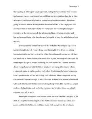 Cummings 3
there pulling it. Although it was tough work, pulling the tarp onto the field became
fun because; it was a race to see if we could beat our previous time. Just like in class
when you try and improve your test scores throughout the semester. Sometimes
giving incentives, like Dr. Rockey talked about in RSM 242, to the employees also
motivates them to be hard workers. The Fisher Cats were starting to even give
incentives to the interns to push the full time staff that extra mile. Another skill I
learned on top of being a hard worker was being able to have fun while being a hard
worker.
When you come home from work at the end of the day and you say I had a
fun time tonight at work you are doing something right. Even if you are getting
home at midnight and have to be at the office the next day at 8 am you can still have
fun. You learn to dislike bad weather more than anyone because you have to pull the
tarp but you also get to be part of the slip and slide on the field. There is an office
clown everywhere, but with the Fisher Cats there are many office clowns where
everyone is trying to pull a prank on each other. Anything can be fun as long as you
have a good attitude and are will to help each other out. When everyone is having
fun in the office you want to go to work. I learned that everyone was excited to work
with each other even if the task was not always the greatest. This experience helped
me learn that putting a smile on for the customer is a lot easier if you are actually
enjoying your self at work.
As the practicum went on it became easier because I felt like I was part of the
staff. In a way the interns are part of the staff because we work in the office and
games just like the full timers. I will take many skills away from this practicum
 