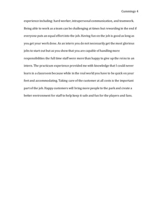 Cummings 4
experience including: hard worker, intrapersonal communication, and teamwork.
Being able to work as a team can be challenging at times but rewarding in the end if
everyone puts an equal effort into the job. Having fun on the job is good as long as
you get your work done. As an intern you do not necessarily get the most glorious
jobs to start out but as you show that you are capable of handling more
responsibilities the full time staff were more than happy to give up the reins to an
intern. The practicum experience provided me with knowledge that I could never
learn in a classroom because while in the real world you have to be quick on your
feet and accommodating. Taking care of the customer at all costs is the important
part of the job. Happy customers will bring more people to the park and create a
better environment for staff to help keep it safe and fun for the players and fans.
 