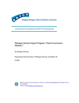  
 
Refugee School Impact Program: Parent Curriculum
Module 1
By Refugee Services
Reproduced with permission of Refugee Services, Southfield, MI
© 2009
BRYCS is a project of the United States Conference of Catholic Bishops/Migration and Refugee Services
(USCCB/MRS)
1-888-572-6500/ info@brycs.org/ www.brycs.org
 