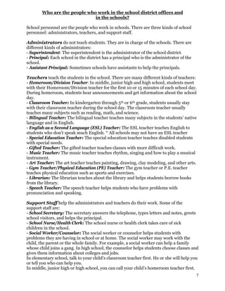 Who are the people who work in the school district offices and
in the schools?
School personnel are the people who work in schools. There are three kinds of school
personnel: administrators, teachers, and support staff.
Administrators do not teach students. They are in charge of the schools. There are
different kinds of administrators:
- Superintendent: The superintendent is the administrator of the school district.
- Principal: Each school in the district has a principal who is the administrator of the
school.
- Assistant Principal: Sometimes schools have assistants to help the principals.
Teachers teach the students in the school. There are many different kinds of teachers:
- Homeroom/Division Teacher: In middle, junior high and high school, students meet
with their Homeroom/Division teacher for the first 10 or 15 minutes of each school day.
During homeroom, students hear announcements and get information about the school
day.
- Classroom Teacher: In kindergarten through 5th or 6th grade, students usually stay
with their classroom teacher during the school day. The classroom teacher usually
teaches many subjects such as reading, math, and science.
- Bilingual Teacher: The bilingual teacher teaches many subjects in the students’ native
language and in English.
- English as a Second Language (ESL) Teacher: The ESL teacher teaches English to
students who don’t speak much English. * All schools may not have an ESL teacher
- Special Education Teacher: The special education teacher teaches disabled students
with special needs.
- Gifted Teacher: The gifted teacher teaches classes with more difficult work.
- Music Teacher: The music teacher teaches rhythm, singing and how to play a musical
instrument.
- Art Teacher: The art teacher teaches painting, drawing, clay modeling, and other arts.
- Gym Teacher/Physical Education (PE) Teacher: The gym teacher or P.E. teacher
teaches physical education such as sports and exercises.
- Librarian: The librarian teaches about the library and helps students borrow books
from the library.
- Speech Teacher: The speech teacher helps students who have problems with
pronunciation and speaking.
Support Staff help the administrators and teachers do their work. Some of the
support staff are:
- School Secretary: The secretary answers the telephone, types letters and notes, greets
school visitors, and helps the principal.
- School Nurse/Health Clerk: The school nurse or health clerk takes care of sick
children in the school.
- Social Worker/Counselor: The social worker or counselor helps students with
problems they are having in school or at home. The social worker may work with the
child, the parent or the whole family. For example, a social worker can help a family
whose child joins a gang. In high school, the counselor helps students choose classes and
gives them information about colleges and jobs.
In elementary school, talk to your child’s classroom teacher first. He or she will help you
or tell you who can help you.
In middle, junior high or high school, you can call your child’s homeroom teacher first.
7
 