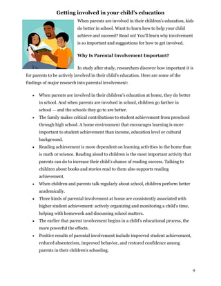 Getting involved in your child’s education
When parents are involved in their children's education, kids
do better in school. Want to learn how to help your child
achieve and succeed? Read on! You'll learn why involvement
is so important and suggestions for how to get involved.
Why Is Parental Involvement Important?
In study after study, researchers discover how important it is
for parents to be actively involved in their child's education. Here are some of the
findings of major research into parental involvement:
 When parents are involved in their children's education at home, they do better
in school. And when parents are involved in school, children go farther in
school — and the schools they go to are better.
 The family makes critical contributions to student achievement from preschool
through high school. A home environment that encourages learning is more
important to student achievement than income, education level or cultural
background.
 Reading achievement is more dependent on learning activities in the home than
is math or science. Reading aloud to children is the most important activity that
parents can do to increase their child's chance of reading success. Talking to
children about books and stories read to them also supports reading
achievement.
 When children and parents talk regularly about school, children perform better
academically.
 Three kinds of parental involvement at home are consistently associated with
higher student achievement: actively organizing and monitoring a child's time,
helping with homework and discussing school matters.
 The earlier that parent involvement begins in a child's educational process, the
more powerful the effects.
 Positive results of parental involvement include improved student achievement,
reduced absenteeism, improved behavior, and restored confidence among
parents in their children's schooling.
9
 