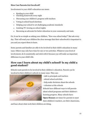How Can Parents Get Involved?
Involvement in your child's education can mean:
 Reading to your child
 Checking homework every night
 Discussing your children's progress with teachers
 Voting in school board elections
 Helping your school to set challenging academic standards
 Limiting TV viewing on school nights
 Becoming an advocate for better education in your community and state.
Or, it can be as simple as asking your children, "How was school today?" But ask every
day. That will send your children the clear message that their schoolwork is important to
you and you expect them to learn.
Some parents and families are able to be involved in their child's education in many
ways. Others may only have time for one or two activities. Whatever your level of
involvement, do it consistently and stick with it because you will make an important
difference in your child's life.
How can I learn about my child’s school? Is my child a
good student?
Schools want parents to be involved in their children’s education. Parents can be
involved in their children’s schools in many ways. They can:
- talk to principals and teachers
- attend school activities
- help make decisions about the schools
- volunteer at the schools
Schools have different ways to tell parents
about school programs and their children’s
learning progress. Many schools have:
Open Houses are times for parents to meet
their children’s teachers, see their classrooms,
and hear about what work their children are doing.
10
 