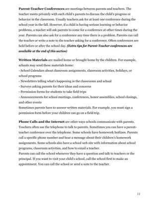 Parent-Teacher Conferences are meetings between parents and teachers. The
teacher meets privately with each child’s parents to discuss the child’s progress or
behavior in the classroom. Usually teachers ask for at least one conference during the
school year in the fall. However, if a child is having serious learning or behavior
problems, a teacher will ask parents to come for a conference at other times during the
year. Parents can also ask for a conference any time there is a problem. Parents can call
the teacher or write a note to the teacher asking for a conference. Often conferences are
held before or after the school day. (Extra tips for Parent-Teacher conferences are
available at the end of this section)
Written Materials are mailed home or brought home by the children. For example,
schools may send these materials home:
- School Calendars about classroom assignments, classroom activities, holidays, or
school programs
- Newsletters telling what’s happening in the classrooms and school
- Surveys asking parents for their ideas and concerns
- Permission forms for students to take field trips
- Announcements for school meetings, conferences, honor assemblies, school closings,
and other events
Sometimes parents have to answer written materials. For example, you must sign a
permission form before your children can go on a field trip.
Phone Calls and the Internet are other ways schools communicate with parents.
Teachers often use the telephone to talk to parents. Sometimes you can have a parent-
teacher conference over the telephone. Some schools have homework hotlines. Parents
call a specific phone number and hear a message about their children’s homework
assignments. Some schools also have a school web site with information about school
programs, classroom activities, and how to email a teacher.
Parents can call the school whenever they have a question and talk to teachers or the
principal. If you want to visit your child’s school, call the school first to make an
appointment. You can call the school or send a note to the teacher.
11
 