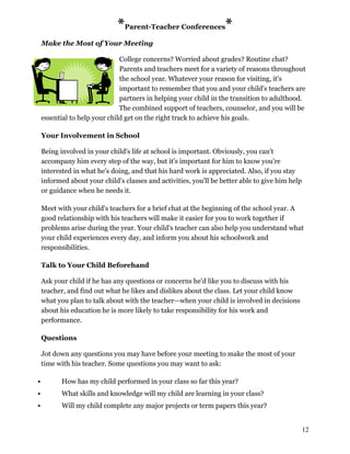 *Parent-Teacher Conferences*
Make the Most of Your Meeting
College concerns? Worried about grades? Routine chat?
Parents and teachers meet for a variety of reasons throughout
the school year. Whatever your reason for visiting, it's
important to remember that you and your child's teachers are
partners in helping your child in the transition to adulthood.
The combined support of teachers, counselor, and you will be
essential to help your child get on the right track to achieve his goals.
Your Involvement in School
Being involved in your child's life at school is important. Obviously, you can't
accompany him every step of the way, but it's important for him to know you're
interested in what he's doing, and that his hard work is appreciated. Also, if you stay
informed about your child's classes and activities, you'll be better able to give him help
or guidance when he needs it.
Meet with your child's teachers for a brief chat at the beginning of the school year. A
good relationship with his teachers will make it easier for you to work together if
problems arise during the year. Your child's teacher can also help you understand what
your child experiences every day, and inform you about his schoolwork and
responsibilities.
Talk to Your Child Beforehand
Ask your child if he has any questions or concerns he'd like you to discuss with his
teacher, and find out what he likes and dislikes about the class. Let your child know
what you plan to talk about with the teacher—when your child is involved in decisions
about his education he is more likely to take responsibility for his work and
performance.
Questions
Jot down any questions you may have before your meeting to make the most of your
time with his teacher. Some questions you may want to ask:
 How has my child performed in your class so far this year?
 What skills and knowledge will my child are learning in your class?
 Will my child complete any major projects or term papers this year?
12
 