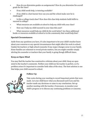  How do you determine grades on assignments? How do you determine his overall
grade for the class?
 If my child needs help, is tutoring available?
 If my child is a fast-learner how can you and the school make sure he is
challenged?
 Is this a college-track class? How does this class help students build skills to
succeed in college?
 What resources are available at school to help my child with your class?
 How can I help my child succeed in your class this year?
 What resources would help my child do his work better? Are there additional
books or resources available at school or in the community that would help him?
Special Circumstances
Aside from any questions you have, it's also important to let your child's teacher know
about your concerns or any special circumstances that might affect his work in school.
Update his teachers or high school counselor if any major changes occur in your family.
Some families are reluctant to reveal private matters, but you might consider simply
alerting his counselor or teachers that your family is going though difficult times.
Keep an Open Mind
You may find the teacher has constructive criticism about your child. Keep an open
mind to the teacher's comments. Neither your child nor his teacher is perfect, so if a
problem arises it's important to consider both sides of the story. The best solution is one
that helps your child succeed in school.
Follow-Up
Take notes during your meeting to record important points that were
made. Let your child know what you discussed and if you and his
teacher made any decisions or came to any conclusions. Set up
another meeting with the teacher, if necessary, to monitor your
child's progress or to discuss any continuing problems or concerns.
13
 