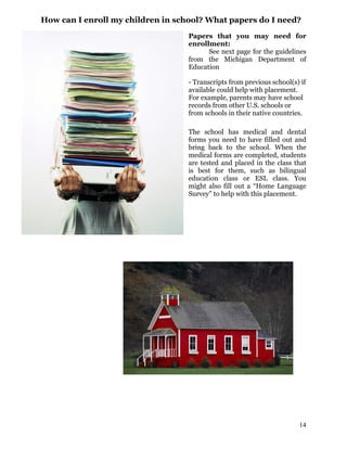 How can I enroll my children in school? What papers do I need?
Papers that you may need for
enrollment:
See next page for the guidelines
from the Michigan Department of
Education
- Transcripts from previous school(s) if
available could help with placement.
For example, parents may have school
records from other U.S. schools or
from schools in their native countries.
The school has medical and dental
forms you need to have filled out and
bring back to the school. When the
medical forms are completed, students
are tested and placed in the class that
is best for them, such as bilingual
education class or ESL class. You
might also fill out a “Home Language
Survey” to help with this placement.
14
 