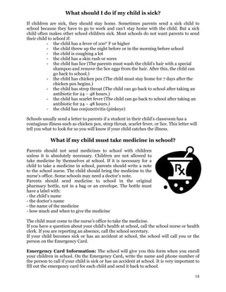 What should I do if my child is sick?
If children are sick, they should stay home. Sometimes parents send a sick child to
school because they have to go to work and can’t stay home with the child. But a sick
child often makes other school children sick. Most schools do not want parents to send
their child to school if:
- the child has a fever of 100° F or higher
- the child threw up the night before or in the morning before school
- the child is coughing a lot
- the child has a skin rash or sores
- the child has lice (The parents must wash the child’s hair with a special
shampoo and remove the lice eggs from the hair. After this, the child can
go back to school.)
- the child has chicken pox (The child must stay home for 7 days after the
chicken pox begins.)
- the child has strep throat (The child can go back to school after taking an
antibiotic for 24 – 48 hours.)
- the child has scarlet fever (The child can go back to school after taking an
antibiotic for 24 – 48 hours.)
- the child has conjunctivitis (pinkeye)
Schools usually send a letter to parents if a student in their child’s classroom has a
contagious illness such as chicken pox, strep throat, scarlet fever, or lice. This letter will
tell you what to look for so you will know if your child catches the illness.
What if my child must take medicine in school?
Parents should not send medicines to school with children
unless it is absolutely necessary. Children are not allowed to
take medicine by themselves at school. If it is necessary for a
child to take a medicine in school, parents should write a note
to the school nurse. The child should bring the medicine to the
nurse’s office. Some schools may need a doctor’s note.
Parents should send medicine to school in the original
pharmacy bottle, not in a bag or an envelope. The bottle must
have a label with:
- the child’s name
- the doctor’s name
- the name of the medicine
- how much and when to give the medicine
The child must come to the nurse’s office to take the medicine.
If you have a question about your child’s health at school, call the school nurse or health
clerk. If you are reporting an absence, call the school secretary.
If your child becomes sick or has an accident at school, the school will call you or the
person on the Emergency Card.
Emergency Card Information: The school will give you this form when you enroll
your children in school. On the Emergency Card, write the name and phone number of
the person to call if your child is sick or has an accident at school. It is very important to
fill out the emergency card for each child and send it back to school.
18
 