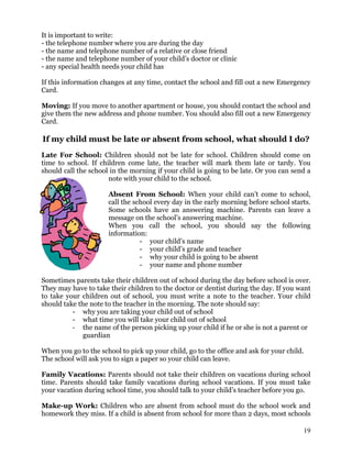 It is important to write:
- the telephone number where you are during the day
- the name and telephone number of a relative or close friend
- the name and telephone number of your child’s doctor or clinic
- any special health needs your child has
If this information changes at any time, contact the school and fill out a new Emergency
Card.
Moving: If you move to another apartment or house, you should contact the school and
give them the new address and phone number. You should also fill out a new Emergency
Card.
If my child must be late or absent from school, what should I do?
Late For School: Children should not be late for school. Children should come on
time to school. If children come late, the teacher will mark them late or tardy. You
should call the school in the morning if your child is going to be late. Or you can send a
note with your child to the school.
Absent From School: When your child can’t come to school,
call the school every day in the early morning before school starts.
Some schools have an answering machine. Parents can leave a
message on the school’s answering machine.
When you call the school, you should say the following
information:
- your child’s name
- your child’s grade and teacher
- why your child is going to be absent
- your name and phone number
Sometimes parents take their children out of school during the day before school is over.
They may have to take their children to the doctor or dentist during the day. If you want
to take your children out of school, you must write a note to the teacher. Your child
should take the note to the teacher in the morning. The note should say:
- why you are taking your child out of school
- what time you will take your child out of school
- the name of the person picking up your child if he or she is not a parent or
guardian
When you go to the school to pick up your child, go to the office and ask for your child.
The school will ask you to sign a paper so your child can leave.
Family Vacations: Parents should not take their children on vacations during school
time. Parents should take family vacations during school vacations. If you must take
your vacation during school time, you should talk to your child’s teacher before you go.
Make-up Work: Children who are absent from school must do the school work and
homework they miss. If a child is absent from school for more than 2 days, most schools
19
 