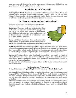 want parents to call the school to get the make-up work. You or your child’s friend can
go to the child’s class to get the make-up work.
Can I visit my child’s school?
Visiting the School: Parents are welcome to visit their children’s school. When you
visit the school, you must first go to the office for a visitor’s pass. You can visit your
children’s classroom, but you cannot talk to the teacher during the class. If parents want
to talk to the teacher, they must make an appointment in advance.
Do I have to pay for anything in the school?
There are fees for some school activities or materials:
Book fees: There are book fees for textbooks. If the
book fee is too expensive for a family to pay, parents
can talk to the school about reduced or waived fees.
Your child must take good care of the books. At the end
of the school year, your child will have to return some
or all of the books to the school.
Extra activities: Sometimes there are fees for extra
activities such as sports, music lessons, or academic or
social clubs. Many of these activities are before and after school.
Field Trips: Sometimes students go on field trips to museums, zoos, and other places.
Parents must sign a permission form before the child can go on the field trip. Sometimes
there is a small fee to help pay for the field trip. Sometimes parents are offered a chance
to volunteer to go on the field trip to help the teacher watch the children on the trip.
Lunches: If children do not bring their lunch to school, they can usually buy lunch at
school. Most schools have a free or low-cost lunch program for parents that cannot
afford to pay. Parents must fill out a form about their family income for their children to
receive free or low-cost lunches.
You can call the school secretary or your child’s teacher if you have questions about
school procedures.
Instructional Programs
If my children do not speak English well, what can schools do to help?
Students who have difficulty speaking or reading English may take English as a second
language (ESL) or bilingual classes at school. ESL classes teach students to speak, read
and write in English. Bilingual classes are taught in the students’ native language and in
English. Bilingual classes teach subjects such as math, science and social studies as well
as English.
When students first enroll in school, they take an English test. The test helps the school
place the students in the right classes. Students in bilingual or ESL programs take an
English test each year. Students take ESL or bilingual classes until their English skills
are good.
20
 