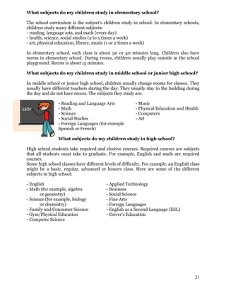 What subjects do my children study in elementary school?
The school curriculum is the subject’s children study in school. In elementary schools,
children study many different subjects:
- reading, language arts, and math (every day)
- health, science, social studies (2 to 5 times a week)
- art, physical education, library, music (1 or 2 times a week)
In elementary school, each class is about 30 or 40 minutes long. Children also have
recess in elementary school. During recess, children usually play outside in the school
playground. Recess is about 15 minutes.
What subjects do my children study in middle school or junior high school?
In middle school or junior high school, children usually change rooms for classes. They
usually have different teachers during the day. They usually stay in the building during
the day and do not have recess. The subjects they study are:
- Reading and Language Arts - Music
- Math - Physical Education and Health
- Science - Computers
- Social Studies - Art
- Foreign Languages (for example
Spanish or French)
What subjects do my children study in high school?
High school students take required and elective courses. Required courses are subjects
that all students must take to graduate. For example, English and math are required
courses.
Some high school classes have different levels of difficulty. For example, an English class
might be a basic, regular, advanced or honors class. Here are some of the different
subjects in high school:
- English - Applied Technology
- Math (for example, algebra - Business
or geometry) - Social Science
- Science (for example, biology - Fine Arts
or chemistry) - Foreign Languages
- Family and Consumer Science - English as a Second Language (ESL)
- Gym/Physical Education - Driver’s Education
- Computer Science
21
 