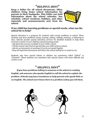 *HELPFUL HINT*
Keep a folder for all school documents. Often
children bring home school information for
parents in their backpacks. This folder can hold
information about the school calendar, bus
schedule, school vacations, holidays, and other
materials and announcements sent from the
school.
If my child has learning problems or special needs, what can the
school do to help?
Special education is a program for students with certain problems in school. These
students may have problems seeing, hearing, talking, walking, learning, or behaving in
class. Schools provide special education services for disabled students to help them
succeed in school. If your child has special learning needs:
- Ask about the services available in your child’s school.
- Tell the school what kind of special help your child needs at school.
- Ask for an interpreter at meetings if you do not speak English.
- Keep all important documents and letters the school staff gives or sends to you.
Students who have special talents or abilities are sometimes called “Gifted” or
“Talented”. These students can sometimes take special classes with more difficult and
creative work.
* HELPFUL HINT*
If you have problems talking to someone at the school or reading
English, ask someone who speaks English to call the school to explain the
problem. Schools may have translators to help parents who speak little or
no English. The school won’t know there is a problem unless you tell them.
22
 