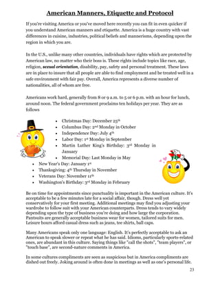 American Manners, Etiquette and Protocol
If you're visiting America or you've moved here recently you can fit in even quicker if
you understand American manners and etiquette. America is a huge country with vast
differences in cuisine, industries, political beliefs and mannerisms, depending upon the
region in which you are.
In the U.S., unlike many other countries, individuals have rights which are protected by
American law, no matter who their boss is. These rights include topics like race, age,
religion, sexual orientation, disability, pay, safety and personal treatment. These laws
are in place to insure that all people are able to find employment and be treated well in a
safe environment with fair pay. Overall, America represents a diverse number of
nationalities, all of whom are free.
Americans work hard, generally from 8 or 9 a.m. to 5 or 6 p.m. with an hour for lunch,
around noon. The federal government proclaims ten holidays per year. They are as
follows
 Christmas Day: December 25th
 Columbus Day: 2nd Monday in October
 Independence Day: July 4th
 Labor Day: 1st Monday in September
 Martin Luther King's Birthday: 3rd Monday in
January
 Memorial Day: Last Monday in May
 New Year's Day: January 1st
 Thanksgiving: 4th Thursday in November
 Veterans Day: November 11th
 Washington's Birthday: 3rd Monday in February
Be on time for appointments since punctuality is important in the American culture. It's
acceptable to be a few minutes late for a social affair, though. Dress well yet
conservatively for your first meeting. Additional meetings may find you adjusting your
wardrobe to follow suit with your American counterparts. Dress tends to vary widely
depending upon the type of business you're doing and how large the corporation.
Pantsuits are generally acceptable business wear for women, tailored suits for men.
Leisure hours afford casual dress such as jeans, tee shirts, ball caps.
Many Americans speak only one language: English. It's perfectly acceptable to ask an
American to speak slower or repeat what he has said. Idioms, particularly sports-related
ones, are abundant in this culture. Saying things like "call the shots", "team players", or
"touch base", are second-nature comments in America.
In some cultures compliments are seen as suspicious but in America compliments are
dished out freely. Joking around is often done in meetings as well as one's personal life.
23
 