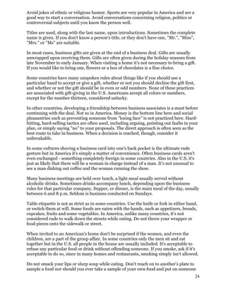 Avoid jokes of ethnic or religious humor. Sports are very popular in America and are a
good way to start a conversation. Avoid conversations concerning religion, politics or
controversial subjects until you know the person well.
Titles are used, along with the last name, upon introductions. Sometimes the complete
name is given. If you don't know a person's title, or they don't have one, "Mr.", "Miss",
"Mrs." or "Ms" are suitable.
In most cases, business gifts are given at the end of a business deal. Gifts are usually
unwrapped upon receiving them. Gifts are often given during the holiday seasons from
late November to early January. When visiting a home it's not necessary to bring a gift.
If you would like to bring one, flowers or a box of chocolates is a fine choice.
Some countries have many unspoken rules about things like if you should use a
particular hand to accept or give a gift, whether or not you should decline the gift first,
and whether or not the gift should be in even or odd numbers. None of these practices
are associated with gift-giving in the U.S. Americans accept all colors or numbers,
except for the number thirteen, considered unlucky.
In other countries, developing a friendship between business associates is a must before
continuing with the deal. Not so in America. Money is the bottom line here and social
pleasantries such as preventing someone from "losing face" is not practiced here. Hard-
hitting, hard-selling tactics are often used, including arguing, pointing out faults in your
plan, or simply saying "no" to your proposals. The direct approach is often seen as the
best route to take in business. When a decision is reached, though, consider it
unbreakable.
In some cultures shoving a business card into one's back pocket is the ultimate rude
gesture but in America it's simply a matter of convenience. Often business cards aren't
even exchanged - something completely foreign in some countries. Also in the U.S. it's
just as likely that there will be a woman in charge instead of a man. It's not unusual to
see a man dishing out coffee and the woman running the show.
Many business meetings are held over lunch, a light meal usually served without
alcoholic drinks. Sometimes drinks accompany lunch, depending upon the business
rules for that particular company. Supper, or dinner, is the main meal of the day, usually
between 6 and 8 p.m. Seldom is business conducted on Sundays.
Table etiquette is not as strict as in some countries. Use the knife or fork in either hand,
or switch them at will. Some foods are eaten with the hands, such as appetizers, breads,
cupcakes, fruits and some vegetables. In America, unlike many countries, it's not
considered rude to walk down the streets while eating. Do not throw your wrapper or
food pieces onto the sidewalk or street.
When invited to an American's home don't be surprised if the women, and even the
children, are a part of the group affair. In some countries only the men sit and eat
together but in the U.S. all people in the house are usually included. It's acceptable to
refuse any particular food or drink without offending someone. If you smoke, ask if it's
acceptable to do so, since in many homes and restaurants, smoking simply isn't allowed.
Do not smack your lips or slurp soup while eating. Don't reach on to another's plate to
sample a food nor should you ever take a sample of your own food and put on someone
24
 