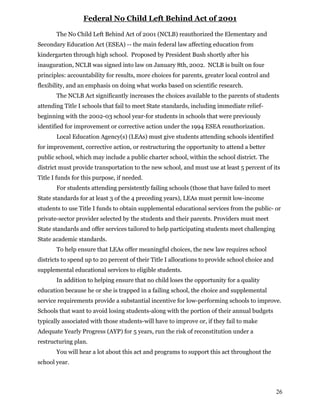 26
Federal No Child Left Behind Act of 2001
The No Child Left Behind Act of 2001 (NCLB) reauthorized the Elementary and
Secondary Education Act (ESEA) -- the main federal law affecting education from
kindergarten through high school. Proposed by President Bush shortly after his
inauguration, NCLB was signed into law on January 8th, 2002. NCLB is built on four
principles: accountability for results, more choices for parents, greater local control and
flexibility, and an emphasis on doing what works based on scientific research.
The NCLB Act significantly increases the choices available to the parents of students
attending Title I schools that fail to meet State standards, including immediate relief-
beginning with the 2002-03 school year-for students in schools that were previously
identified for improvement or corrective action under the 1994 ESEA reauthorization.
Local Education Agency(s) (LEAs) must give students attending schools identified
for improvement, corrective action, or restructuring the opportunity to attend a better
public school, which may include a public charter school, within the school district. The
district must provide transportation to the new school, and must use at least 5 percent of its
Title I funds for this purpose, if needed.
For students attending persistently failing schools (those that have failed to meet
State standards for at least 3 of the 4 preceding years), LEAs must permit low-income
students to use Title I funds to obtain supplemental educational services from the public- or
private-sector provider selected by the students and their parents. Providers must meet
State standards and offer services tailored to help participating students meet challenging
State academic standards.
To help ensure that LEAs offer meaningful choices, the new law requires school
districts to spend up to 20 percent of their Title I allocations to provide school choice and
supplemental educational services to eligible students.
In addition to helping ensure that no child loses the opportunity for a quality
education because he or she is trapped in a failing school, the choice and supplemental
service requirements provide a substantial incentive for low-performing schools to improve.
Schools that want to avoid losing students-along with the portion of their annual budgets
typically associated with those students-will have to improve or, if they fail to make
Adequate Yearly Progress (AYP) for 5 years, run the risk of reconstitution under a
restructuring plan.
You will hear a lot about this act and programs to support this act throughout the
school year.
 
