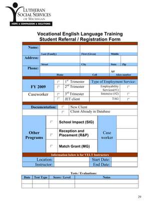 Vocational English Language Training
Student Referral / Registration Form
Name:
Last (Family) First (Given) Middle
Address:
Street City State Zip
Phone:
A#
Home Cell Alien number
1st
Trimester Type of Employment Service:
FY 2009 2nd
Trimester Employability
Services(#1)
3rd
Trimester Intensive (#2)Caseworker
JET client TAG
Documentation: New Client
Client Already in Database
School Impact (SIG)
Reception and
Placement (R&P)
Other
Programs
Match Grant (MG)
Case
worker
Information below is for VELT Instructors
Location: Start Date:
Instructor: End Date:
Tests / Evaluations:
Date Test Type Score / Level Notes
29
 
